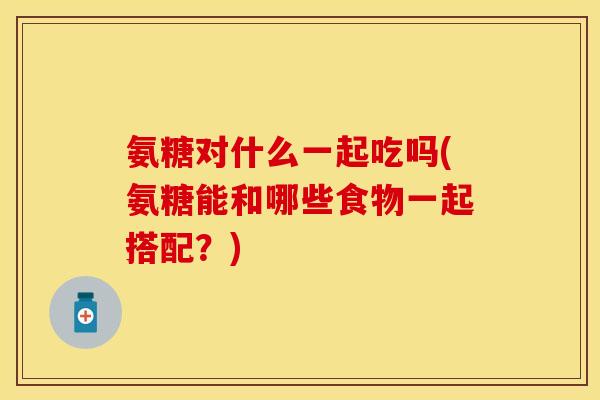 氨糖对什么一起吃吗(氨糖能和哪些食物一起搭配？)