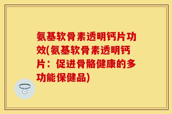 氨基软骨素透明钙片功效(氨基软骨素透明钙片：促进骨骼健康的多功能保健品)