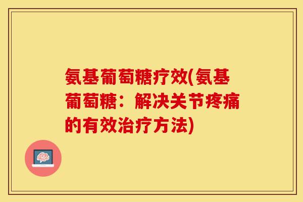 氨基葡萄糖疗效(氨基葡萄糖：解决关节疼痛的有效治疗方法)