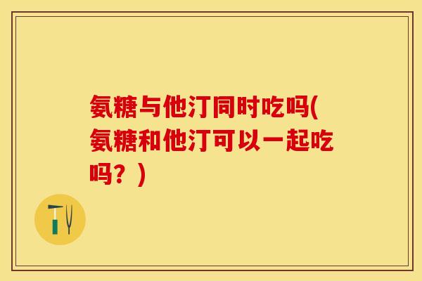 氨糖与他汀同时吃吗(氨糖和他汀可以一起吃吗？)