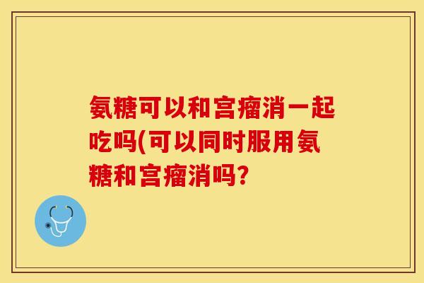 氨糖可以和宫瘤消一起吃吗(可以同时服用氨糖和宫瘤消吗？