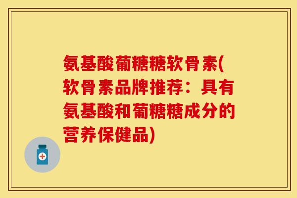 氨基酸葡糖糖软骨素(软骨素品牌推荐:具有氨基酸和葡糖糖成分的营养保健品) 氨基酸葡糖糖软骨素(软骨素品牌推荐:具有氨基酸和葡糖糖成分的营养保健品)
