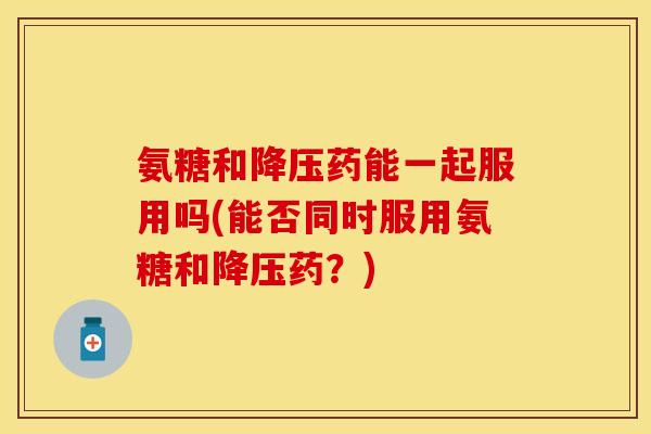 氨糖和降压药能一起服用吗(能否同时服用氨糖和降压药？)
