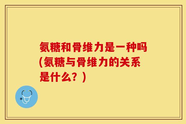 氨糖和骨维力是一种吗(氨糖与骨维力的关系是什么？)