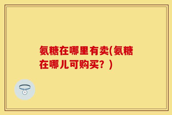 氨糖在哪里有卖(氨糖在哪儿可购买？)