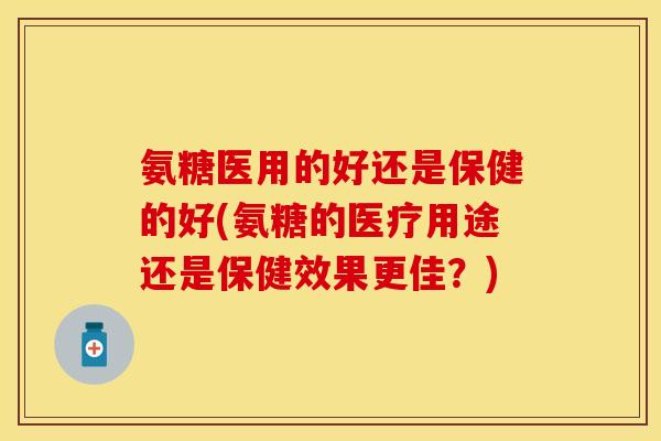 氨糖医用的好还是保健的好(氨糖的医疗用途还是保健效果更佳?) 氨糖医用的好还是保健的好(氨糖的医疗用途还是保健效果更佳?)