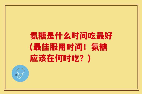 氨糖是什么时间吃好(佳服用时间！氨糖应该在何时吃？)