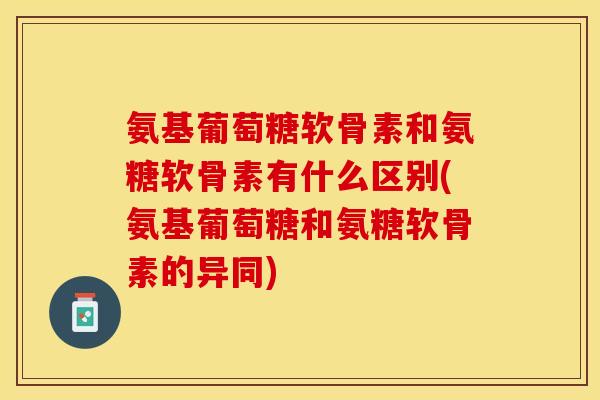 氨基葡萄糖软骨素和氨糖软骨素有什么区别(氨基葡萄糖和氨糖软骨素的异同)