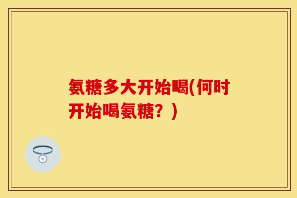 氨糖多大开始喝(何时开始喝氨糖？)