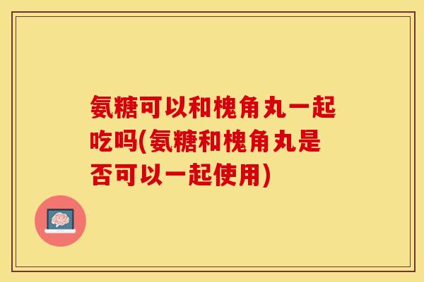 氨糖可以和槐角丸一起吃吗(氨糖和槐角丸是否可以一起使用)