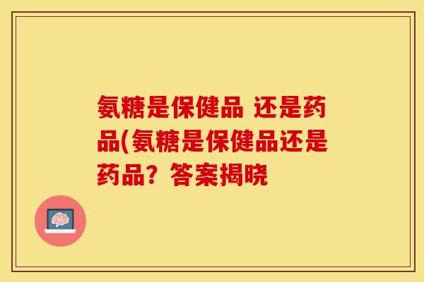 氨糖是保健品 还是药品(氨糖是保健品还是药品？答案揭晓