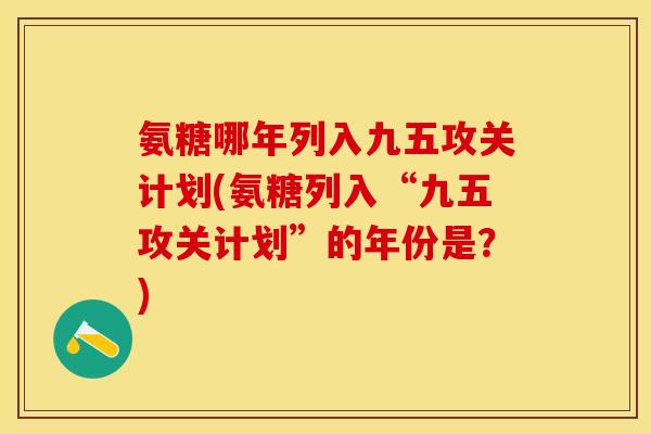 氨糖哪年列入九五攻关计划(氨糖列入“九五攻关计划”的年份是？)