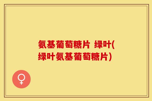 氨基葡萄糖片 绿叶(绿叶氨基葡萄糖片) 氨基葡萄糖片 绿叶(绿叶氨基葡萄糖片)