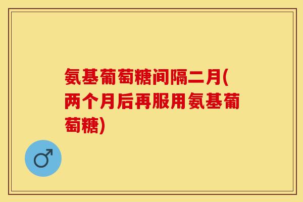 氨基葡萄糖间隔二月(两个月后再服用氨基葡萄糖)