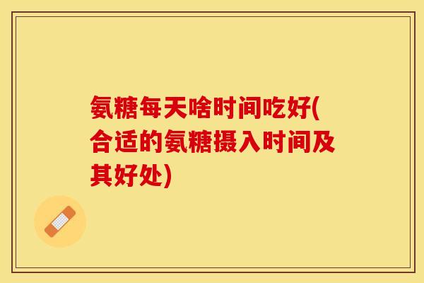氨糖每天啥时间吃好(合适的氨糖摄入时间及其好处)