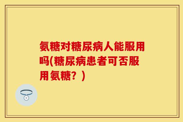氨糖对糖尿病人能服用吗(糖尿病患者可否服用氨糖？)