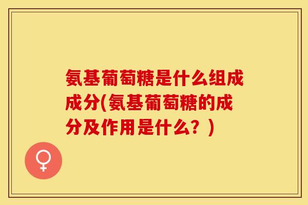 氨基葡萄糖是什么组成成分(氨基葡萄糖的成分及作用是什么?) 氨基葡萄糖是什么组成成分(氨基葡萄糖的成分及作用是什么?)