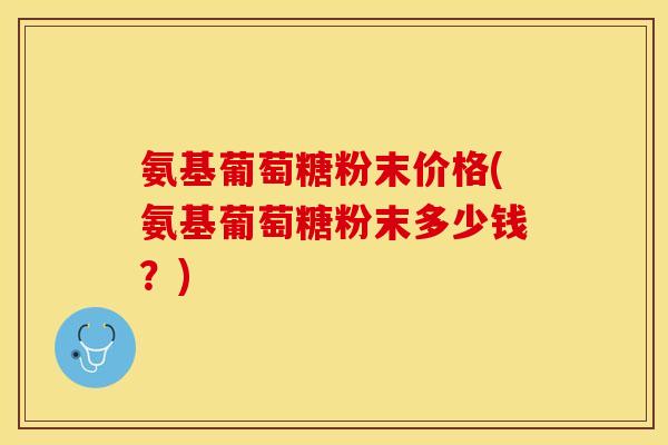 氨基葡萄糖粉末价格(氨基葡萄糖粉末多少钱?) 氨基葡萄糖粉末价格(氨基葡萄糖粉末多少钱?)