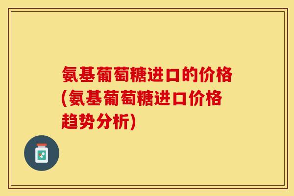 氨基葡萄糖进口的价格(氨基葡萄糖进口价格趋势分析)
