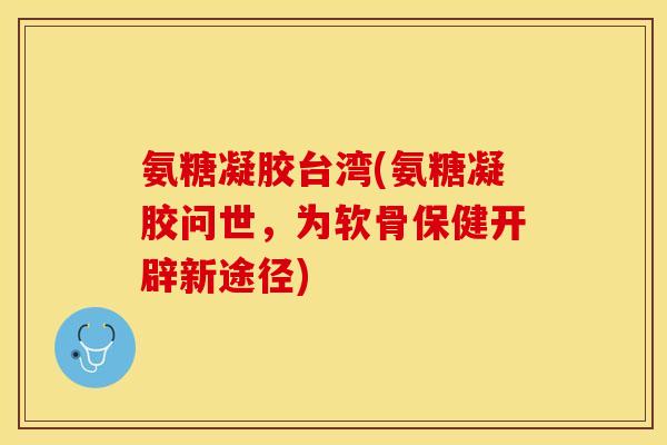 氨糖凝胶台湾(氨糖凝胶问世，为软骨保健开辟新途径)