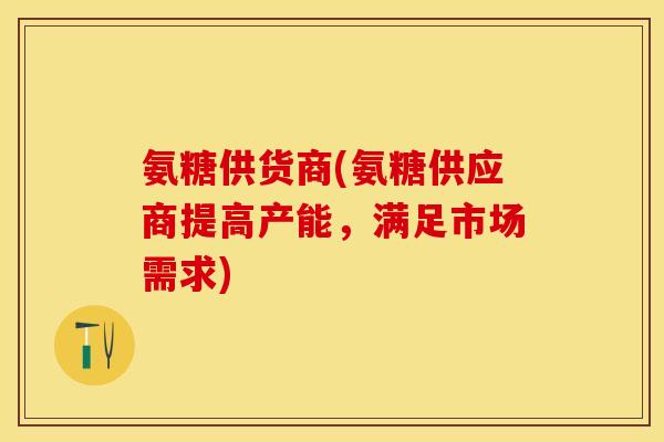氨糖供货商(氨糖供应商提高产能，满足市场需求)