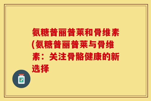 氨糖普丽普莱和骨维素(氨糖普丽普莱与骨维素：关注骨骼健康的新选择