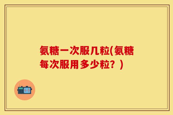 氨糖一次服几粒(氨糖每次服用多少粒？)
