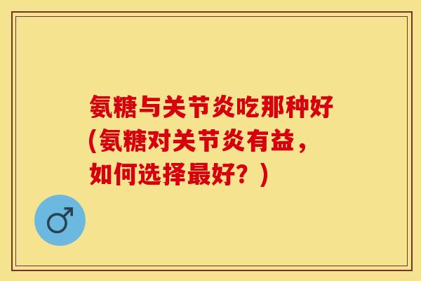 氨糖与关节炎吃那种好(氨糖对关节炎有益，如何选择最好？)