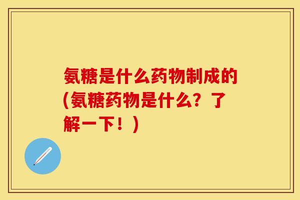 氨糖是什么药物制成的(氨糖药物是什么？了解一下！)