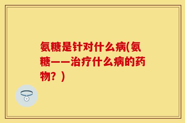 氨糖是针对什么病(氨糖——治疗什么病的药物？)