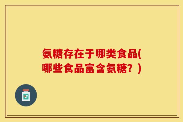 氨糖存在于哪类食品(哪些食品富含氨糖？)