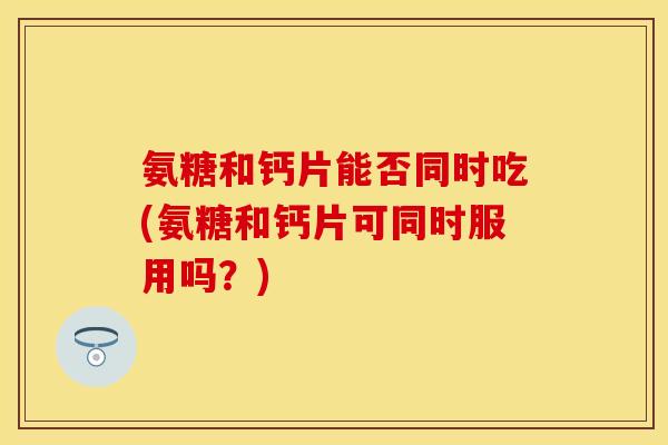 氨糖和钙片能否同时吃(氨糖和钙片可同时服用吗？)