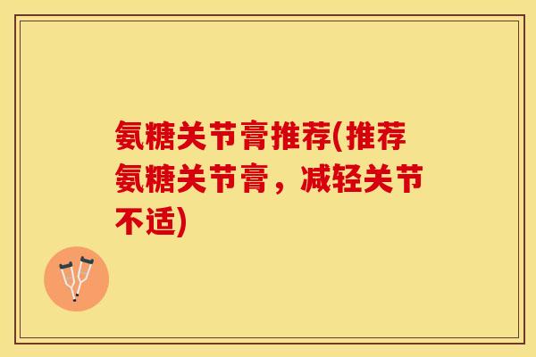 氨糖关节膏推荐(推荐氨糖关节膏，减轻关节不适)
