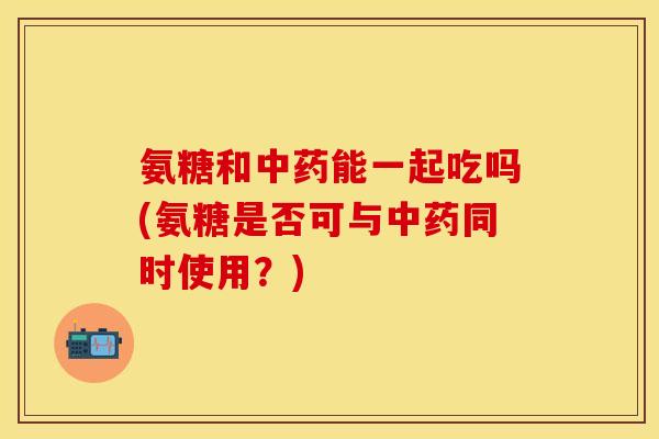 氨糖和中药能一起吃吗(氨糖是否可与中药同时使用？)