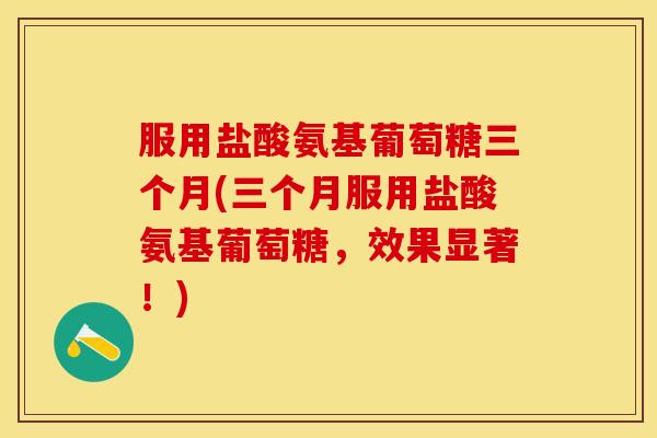 服用盐酸氨基葡萄糖三个月(三个月服用盐酸氨基葡萄糖，效果显著！)