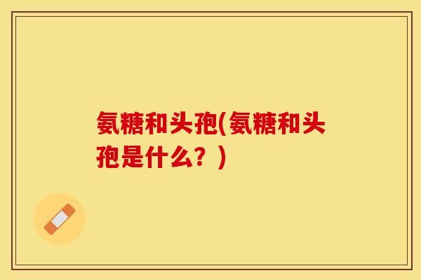 氨糖和头孢(氨糖和头孢是什么？)