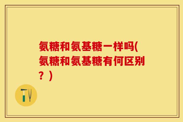 氨糖和氨基糖一样吗(氨糖和氨基糖有何区别？)