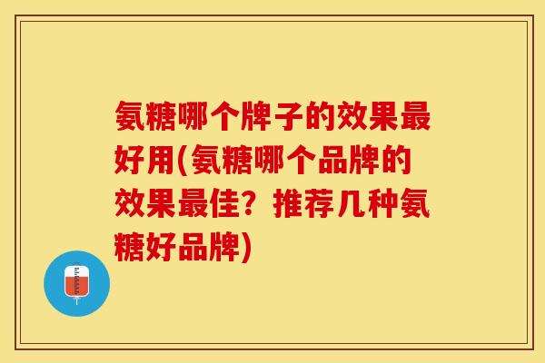 氨糖哪个牌子的效果最好用(氨糖哪个品牌的效果最佳？推荐几种氨糖好品牌)