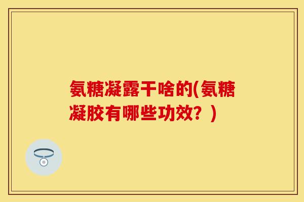 氨糖凝露干啥的(氨糖凝胶有哪些功效？)