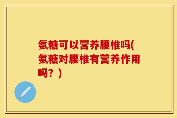 氨糖可以营养腰椎吗(氨糖对腰椎有营养作用吗？)