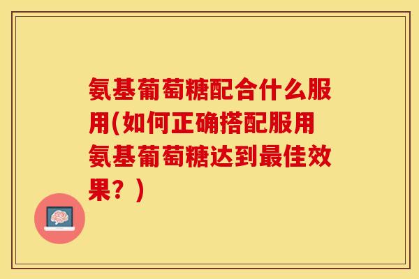 氨基葡萄糖配合什么服用(如何正确搭配服用氨基葡萄糖达到最佳效果？)