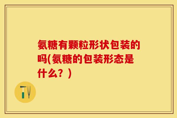 氨糖有颗粒形状包装的吗(氨糖的包装形态是什么？)