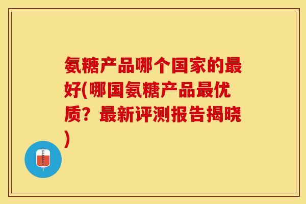氨糖产品哪个国家的好(哪国氨糖产品优质?新评测报告揭晓) 氨糖产品哪个国家的好(哪国氨糖产品优质?新评测报告揭晓)