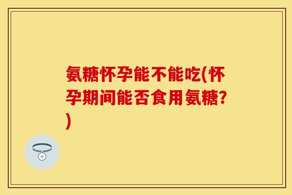 氨糖怀孕能不能吃(怀孕期间能否食用氨糖？)