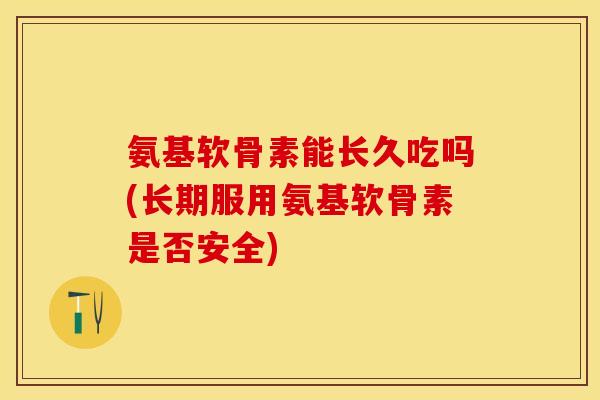 氨基软骨素能长久吃吗(长期服用氨基软骨素是否安全)