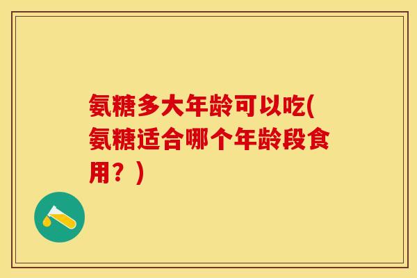 氨糖多大年龄可以吃(氨糖适合哪个年龄段食用？)