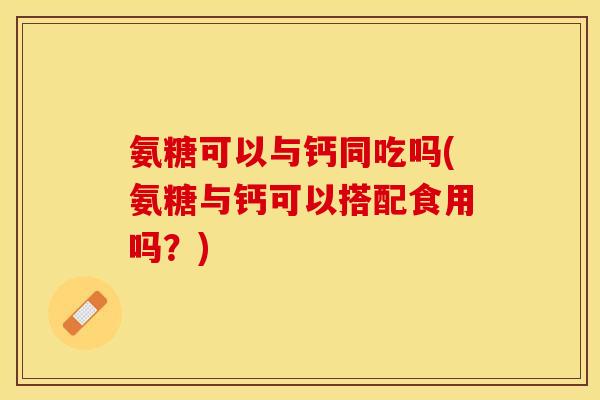 氨糖可以与钙同吃吗(氨糖与钙可以搭配食用吗？)