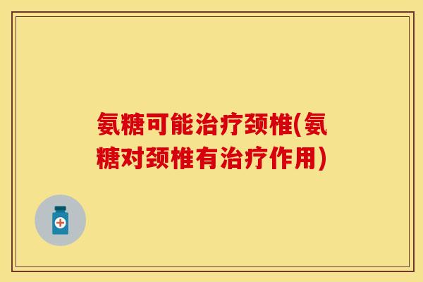 氨糖可能治疗颈椎(氨糖对颈椎有治疗作用)