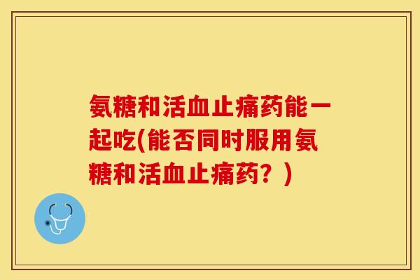 氨糖和活血止痛药能一起吃(能否同时服用氨糖和活血止痛药？)