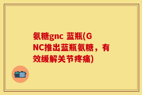 氨糖gnc 蓝瓶(GNC推出蓝瓶氨糖，有效缓解关节疼痛)